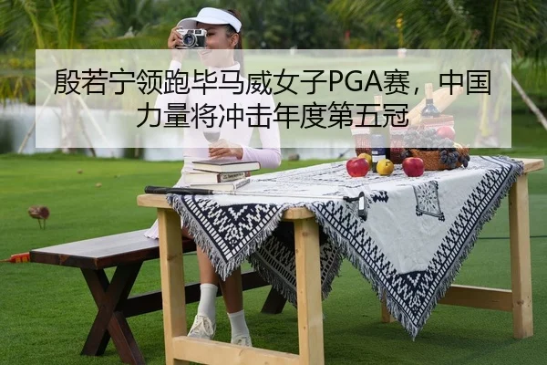 殷若宁领跑毕马威女子PGA赛，中国力量将冲击年度第五冠